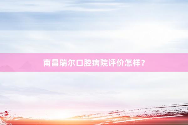 南昌瑞尔口腔病院评价怎样？