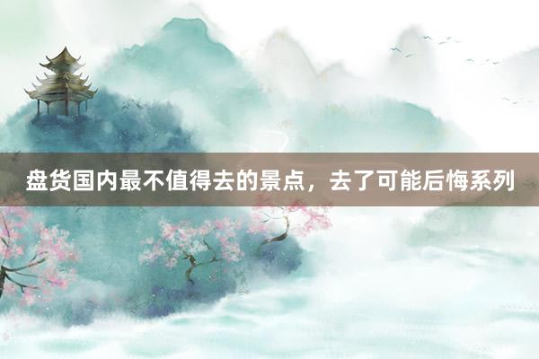 盘货国内最不值得去的景点，去了可能后悔系列
