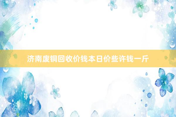 济南废铜回收价钱本日价些许钱一斤