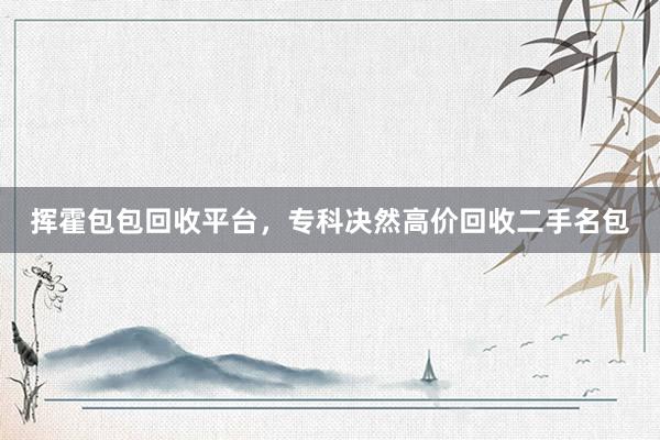 挥霍包包回收平台，专科决然高价回收二手名包