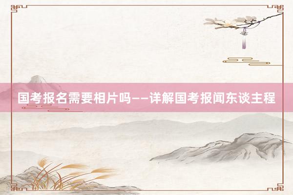 国考报名需要相片吗——详解国考报闻东谈主程