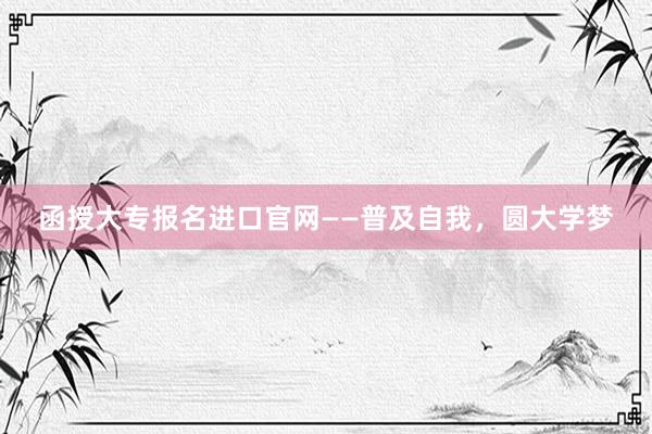 函授大专报名进口官网——普及自我，圆大学梦