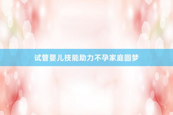 试管婴儿技能助力不孕家庭圆梦