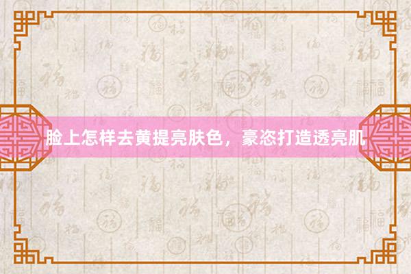 脸上怎样去黄提亮肤色，豪恣打造透亮肌