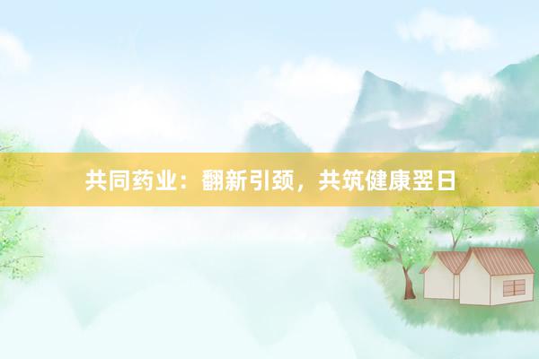共同药业：翻新引颈，共筑健康翌日